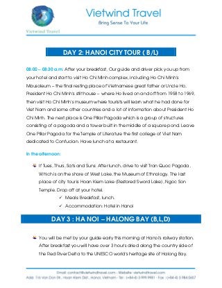 DAY 2: HANOI CITY TOUR ( B/L)
08:00 – 08:30 a.m: After your breakfast, Our guide and driver pick you up from
your hotel and start to visit Ho Chi Minh complex, including Ho Chi Minh’s
Mausoleum – the final resting place of Vietnamese great father or Uncle Ho,
President Ho Chi Minh’s stilt house – where Ho lived on and off from 1958 to 1969,
then visit Ho Chi Minh’s museum where tourists will learn what he had done for
Viet Nam and some other countries and a lot of information about President Ho
Chi Minh. The next place is One Pillar Pagoda which is a group of structures
consisting of a pagoda and a tower built in the middle of a square pond. Leave
One Pillar Pagoda for the Temple of Literature the first college of Viet Nam
dedicated to Confucian. Have lunch at a restaurant.
In the afternoon:
If Tues, Thurs, Sats and Suns: After lunch, drive to visit Tran Quoc Pagoda,
Which is on the shore of West Lake, the Museum of Ethnology. The last
place of city tour is Hoan Kiem Lake (Restored Sword Lake), Ngoc Son
Temple. Drop off at your hotel.
 Meals: Breakfast, lunch.
 Accommodation: Hotel in Hanoi
DAY 3 : HA NOI – HALONG BAY (B,L,D)
You will be met by your guide early this morning at Hanoi’s railway station.
After breakfast you will have over 3 hour’s dried along the country side of
the Red River Delta to the UNESCO world’s heritage site of Halong Bay.
 
