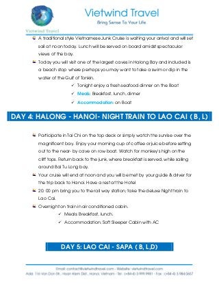 A traditional style Vietnamese Junk Cruise is waiting your arrival and will set
sail at noon today. Lunch will be served on board amidst spectacular
views of the bay.
Today you will visit one of the largest caves in Halong Bay and included is
a beach stop where perhaps you may want to take a swim or dip in the
water of the Gulf of Tonkin.
 Tonight enjoy a fresh seafood dinner on the Boat
 Meals: Breakfast, lunch, dinner
 Accommodation: on Boat
DAY 4: HALONG - HANOI- NIGHT TRAIN TO LAO CAI ( B, L)
Participate in Tai Chi on the top deck or simply watch the sunrise over the
magnificent bay. Enjoy your morning cup of coffee or juice before setting
out to the near- by cave on row boat. Watch for monkey’s high on the
cliff tops. Return back to the junk, where breakfast is served, while sailing
around Bai Tu Long bay.
Your cruise will end at noon and you will be met by your guide & driver for
the trip back to Hanoi. Have a rest at the Hotel
20: 00 pm bring you to the rail way station; take the deluxe Night train to
Lao Cai.
Overnight on train in air conditioned cabin.
 Meals: Breakfast, lunch.
 Accommodation: Soft Sleeper Cabin with AC
DAY 5: LAO CAI - SAPA ( B, L,D)
 