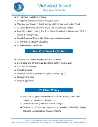 01 night in 3 stars Hotel in Sapa
02 night on Soft Sleeper bed 2 ways to Sapa
Meals as mentioned in the itineraries: Vietnamese food, Asian Food.
All landed transfers within the tour by air-conditioned vehicle
Boat trip cruise in Halong Bay & Lunch on Board with fresh seafood. Visiting
Caves & Fishing Village.
English Speaking Tour guide. Other languages on request
All entrance and sightseeing fees
All taxes & services charge.
Tour Cost Non Included
International airfare and airport tax in Vietnam
Beverages and other meals do not indicate in the program
Visa fees to Vietnam
Travel insurance
Personal expenses (laundry, telephone, shopping…)
Tipping/ Gratuities
Single supplement
Children Policy
Free Of Charge for child under 5 years old sharing cabin with
parents, maximum 1 child per room.
Children under 5 years old : free of charge
Children from 5 – under 10 years old sharing bed with family charge
50% rate , put extra bed charge 75% rate
 