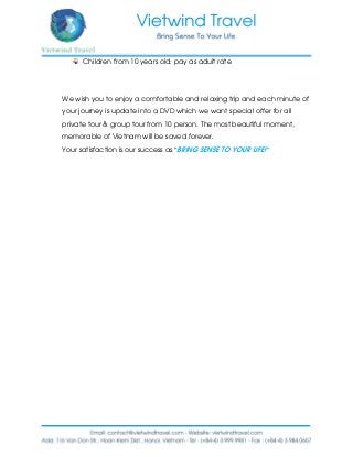 Children from 10 years old: pay as adult rate
We wish you to enjoy a comfortable and relaxing trip and each minute of
your journey is update into a DVD which we want special offer for all
private tour & group tour from 10 person. The most beautiful moment,
memorable of Vietnam will be saved forever.
Your satisfaction is our success as “BRING SENSE TO YOUR LIFE!”
 