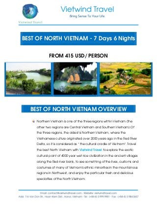 BEST OF NORTH VIETNAM - 7 Days 6 Nights
FROM 415 USD/ PERSON
BEST OF NORTH VIETNAM OVERVIEW
Northern Vietnam is one of the three regions within Vietnam (the
other two regions are Central Vietnam and Southern Vietnam).Of
the three regions, the oldest is Northern Vietnam, where the
Vietnamese culture originated over 2000 years ago in the Red River
Delta, so it is considered as “ the cultural cradle of Vietnam”. Travel
the best North Vietnam with Vietwind Travel to explore the exotic
cultural point of 4000 year wet rice civilization in the ancient villages
along the Red river bank, to see something of the lives, customs and
costumes of many of Vietnam’s ethnic minorities in the mountainous
regions in Northwest, and enjoy the particular fresh and delicious
specialties of the North Vietnam.
 