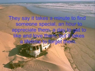 They say it takes a minute to find someone special, an hour to appreciate them, a day to get to like and love them, but it takes a lifetime to forget them.   