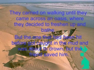 They carried on walking until they came across an oasis, where they decided to freshen up and bathe.  But the one that had been hit before got caught in the mud and was about to drown, but the friend saved him.   