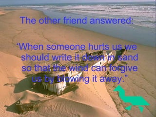 The other friend answered: ‘ When someone hurts us we should write it down in sand so that the wind can forgive us by blowing it away.” 