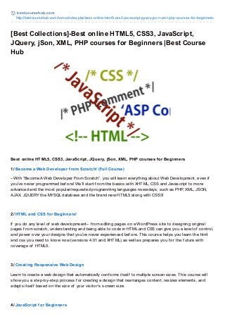 best coursehub.com
http://bestcoursehub.com/home/index.php/best-online-html5-css3-javascript-jquery-json-xml-php-courses-for-beginners/
[Best Collections]-Best online HTML5, CSS3, JavaScript,
JQuery, jSon, XML, PHP courses for Beginners |Best Course
Hub
Best online HTML5, CSS3, JavaScript, JQuery, jSon, XML, PHP courses for Beginners
1/ Become a Web Developer from Scratch! (Full Course)
–With “Become A Web Developer From Scratch”, you will learn everything about Web Development, even if
you’ve never programmed bef ore! We’ll start f rom the basics with XHTML, CSS and Javascript to more
advanced and the most popular/requested programming languages nowadays, such as PHP, XML, JSON,
AJAX, JQUERY the MYSQL database and the brand new HTML5 along with CSS3!
2/ HTML and CSS for Beginners!
If you do any level of web developmsent– f rom editing pages on a WordPress site to designing original
pages f rom scratch, understanding and being able to code in HTML and CSS can give you a level of control,
and power over your designs that you’ve never experienced bef ore. This course helps you learn the html
and css you need to know now (versions 4.01 and XHTML) as well as prepares you f or the f uture with
coverage of HTML5.
3/ Creating Responsive Web Design
Learn to create a web design that automatically conf orms itself to multiple screen sizes. This course will
show you a step-by-step process f or creating a design that rearranges content, resizes elements, and
adapts itself based on the size of your visitor’s screen size.
4/ JavaScript for Beginners
 