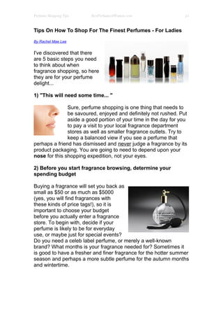 Perfume Shopping Tips    BestPerfumes4Women.com                   p1



Tips On How To Shop For The Finest Perfumes - For Ladies

By Rachel Mae Lee


I've discovered that there
are 5 basic steps you need
to think about when
fragrance shopping, so here
they are for your perfume
delight...

1) "This will need some time... "

               Sure, perfume shopping is one thing that needs to
               be savoured, enjoyed and definitely not rushed. Put
               aside a good portion of your time in the day for you
               to pay a visit to your local fragrance department
               stores as well as smaller fragrance outlets. Try to
               keep a balanced view if you see a perfume that
perhaps a friend has dismissed and never judge a fragrance by its
product packaging. You are going to need to depend upon your
nose for this shopping expedition, not your eyes.

2) Before you start fragrance browsing, determine your
spending budget

Buying a fragrance will set you back as
small as $50 or as much as $5000
(yes, you will find fragrances with
these kinds of price tags!), so it is
important to choose your budget
before you actually enter a fragrance
store. To begin with, decide if your
perfume is likely to be for everyday
use, or maybe just for special events?
Do you need a celeb label perfume, or merely a well-known
brand? What months is your fragrance needed for? Sometimes it
is good to have a fresher and finer fragrance for the hotter summer
season and perhaps a more subtle perfume for the autumn months
and wintertime.
 