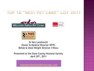 TOP 10 “BEST PET CARE” LIST 2011 Dr Ken Lambrecht  Owner & Medical Director WFPC Rehab & Ideal Weight Director 4 Paws Presented at the Dane County Humane Society April 30th, 2011 klambdvm@westsidefamilypet.com 