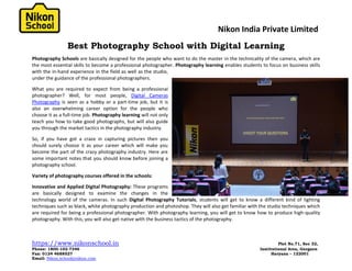 Nikon India Private Limited
https://www.nikonschool.in Plot No.71, Sec 32,
Phone: 1800-102-7346 Institutional Area, Gurgaon
Fax: 0124 4688527 Haryana – 122001
Email: Nikon.school@nikon.com
Best Photography School with Digital Learning
Photography Schools are basically designed for the people who want to do the master in the technicality of the camera, which are
the most essential skills to become a professional photographer. Photography learning enables students to focus on business skills
with the in-hand experience in the field as well as the studio,
under the guidance of the professional photographers.
What you are required to expect from being a professional
photographer? Well, for most people, Digital Cameras
Photography is seen as a hobby or a part-time job, but it is
also an overwhelming career option for the people who
choose it as a full-time job. Photography learning will not only
teach you how to take good photographs, but will also guide
you through the market tactics in the photography industry.
So, if you have got a craze in capturing pictures then you
should surely choose it as your career which will make you
become the part of the crazy photography industry. Here are
some important notes that you should know before joining a
photography school.
Variety of photography courses offered in the schools:
Innovative and Applied Digital Photography: These programs
are basically designed to examine the changes in the
technology world of the cameras. In such Digital Photography Tutorials, students will get to know a different kind of lighting
techniques such as black, white photography production and photoshop. They will also get familiar with the studio techniques which
are required for being a professional photographer. With photography learning, you will get to know how to produce high-quality
photography. With this, you will also get native with the business tactics of the photography.
 