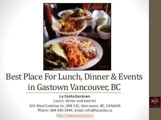 Best Place For Lunch, Dinner & Events 
in Gastown Vancouver, BC 
La Casita Gastown 
Lunch, dinner and events! 
101 West Cordova str, V6B 1E1, Vancouver, BC, CANADA 
Phone: 604 646 2444, Email: info@lacasita.ca 
http://www.lacasita.ca 
 