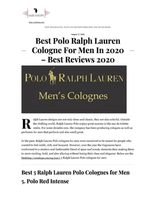 SABI SHOPS}
http: //sabishops.com.
NEW FRAGRANCES, RATE AND REVIEW PERFUMES AND MUCH MORE.
August 11, 2020
Best Polo Ralph Lauren
— Cologne For Men In 2020 —
— Best Reviews 2020
alph Lauren designs are not only clean and classic, they are also colorful. Outside
R the clothing world, Ralph Lauren Polo enjoys great success in the eau de toilette
realm. For some decades now, the company has been producing colognes as well as
perfumes for men that perform and also smell great.
In the past, Ralph Lauren Polo colognes for men were conceived to be meant for people who
wanted to feel noble, rich, and buoyant. However, over the year the fragrances have
conformed to a modern and fashionable blend of spice and woody elements thus making them
to more exciting, bold, and also alluring without losing their class and elegance. Below are the
best(http://sabishops.com/tag/best/) 5 Ralph Lauren Polo colognes for men
Best 5 Ralph Lauren Polo Colognes for Men
5. Polo Red Intense
 
