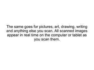 The same goes for pictures, art, drawing, writing
and anything else you scan. All scanned images
appear in real time on the computer or tablet as
you scan them.
 