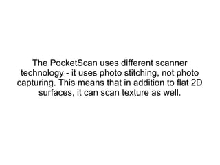 The PocketScan uses different scanner
technology - it uses photo stitching, not photo
capturing. This means that in addition to flat 2D
surfaces, it can scan texture as well.
 