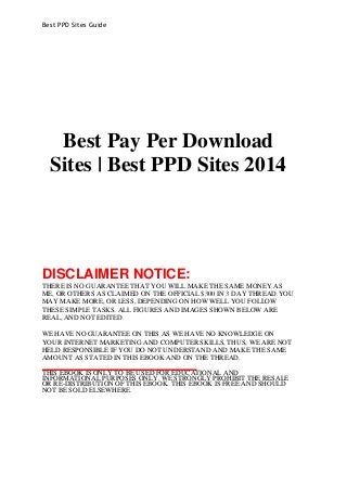 Best PPD Sites Guide 
Best Pay Per Download 
Sites | Best PPD Sites 2014 
DISCLAIMER NOTICE: 
THERE IS NO GUARANTEE THAT YOU WILL MAKE THE SAME MONEY AS 
ME, OR OTHERS AS CLAIMED ON THE OFFICIAL $300 IN 3 DAY THREAD.YOU 
MAY MAKE MORE, OR LESS, DEPENDING ON HOW WELL YOU FOLLOW 
THESE SIMPLE TASKS. ALL FIGURES AND IMAGES SHOWN BELOW ARE 
REAL, AND NOT EDITED. 
WE HAVE NO GUARANTEE ON THIS AS WE HAVE NO KNOWLEDGE ON 
YOUR INTERNET MARKETING AND COMPUTER SKILLS, THUS, WE ARE NOT 
HELD RESPONSIBLE IF YOU DO NOT UNDERSTAND AND MAKE THE SAME 
AMOUNT AS STATED IN THIS EBOOK AND ON THE THREAD. 
THIS EBOOK IS ONLY TO BE USED FOR EDUCATIONAL AND 
INFORMATIONAL PURPOSES ONLY. WE STRONGLY PROHIBIT THE RESALE 
OR RE-DISTRIBUTION OF THIS EBOOK. THIS EBOOK IS FREE AND SHOULD 
NOT BE SOLD ELSEWHERE. 
 