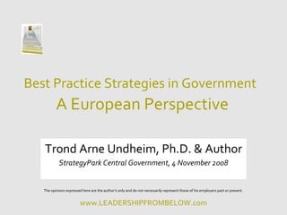 Best Practice Strategies in Government
          A European Perspective

   Trond Arne Undheim, Ph.D. & Author
            StrategyPark Central Government, 4 November 2008


   The opinions expressed here are the author’s only and do not necessarily represent those of his employers past or present.


                         www.LEADERSHIPFROMBELOW.com
 