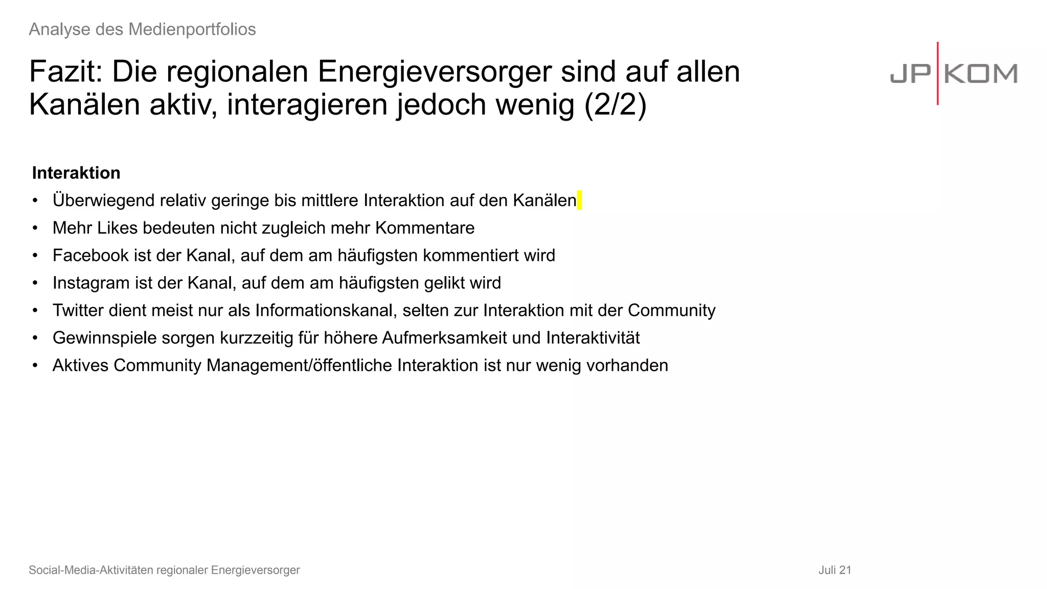 Fazit: Die regionalen Energieversorger sind auf allen
Kanälen aktiv, interagieren jedoch wenig (2/2)
Juli 21
Social-Media-Aktivitäten regionaler Energieversorger
Analyse des Medienportfolios
Interaktion
• Überwiegend relativ geringe bis mittlere Interaktion auf den Kanälen
• Mehr Likes bedeuten nicht zugleich mehr Kommentare
• Facebook ist der Kanal, auf dem am häufigsten kommentiert wird
• Instagram ist der Kanal, auf dem am häufigsten gelikt wird
• Twitter dient meist nur als Informationskanal, selten zur Interaktion mit der Community
• Gewinnspiele sorgen kurzzeitig für höhere Aufmerksamkeit und Interaktivität
• Aktives Community Management/öffentliche Interaktion ist nur wenig vorhanden
 