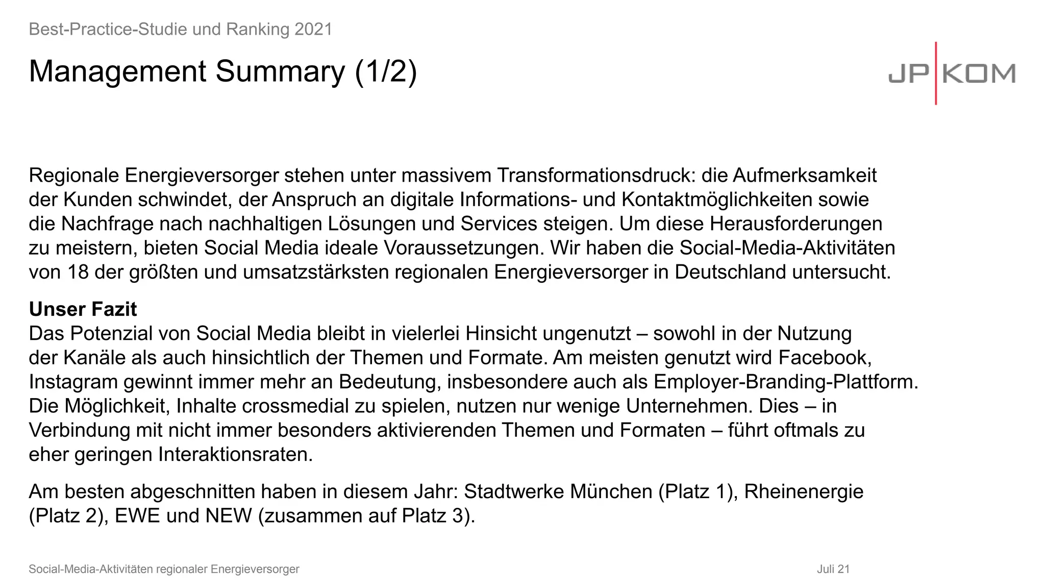 Management Summary (1/2)
Regionale Energieversorger stehen unter massivem Transformationsdruck: die Aufmerksamkeit
der Kunden schwindet, der Anspruch an digitale Informations- und Kontaktmöglichkeiten sowie
die Nachfrage nach nachhaltigen Lösungen und Services steigen. Um diese Herausforderungen
zu meistern, bieten Social Media ideale Voraussetzungen. Wir haben die Social-Media-Aktivitäten
von 18 der größten und umsatzstärksten regionalen Energieversorger in Deutschland untersucht.
Unser Fazit
Das Potenzial von Social Media bleibt in vielerlei Hinsicht ungenutzt – sowohl in der Nutzung
der Kanäle als auch hinsichtlich der Themen und Formate. Am meisten genutzt wird Facebook,
Instagram gewinnt immer mehr an Bedeutung, insbesondere auch als Employer-Branding-Plattform.
Die Möglichkeit, Inhalte crossmedial zu spielen, nutzen nur wenige Unternehmen. Dies – in
Verbindung mit nicht immer besonders aktivierenden Themen und Formaten – führt oftmals zu
eher geringen Interaktionsraten.
Am besten abgeschnitten haben in diesem Jahr: Stadtwerke München (Platz 1), Rheinenergie
(Platz 2), EWE und NEW (zusammen auf Platz 3).
Juli 21
Social-Media-Aktivitäten regionaler Energieversorger
Best-Practice-Studie und Ranking 2021
 