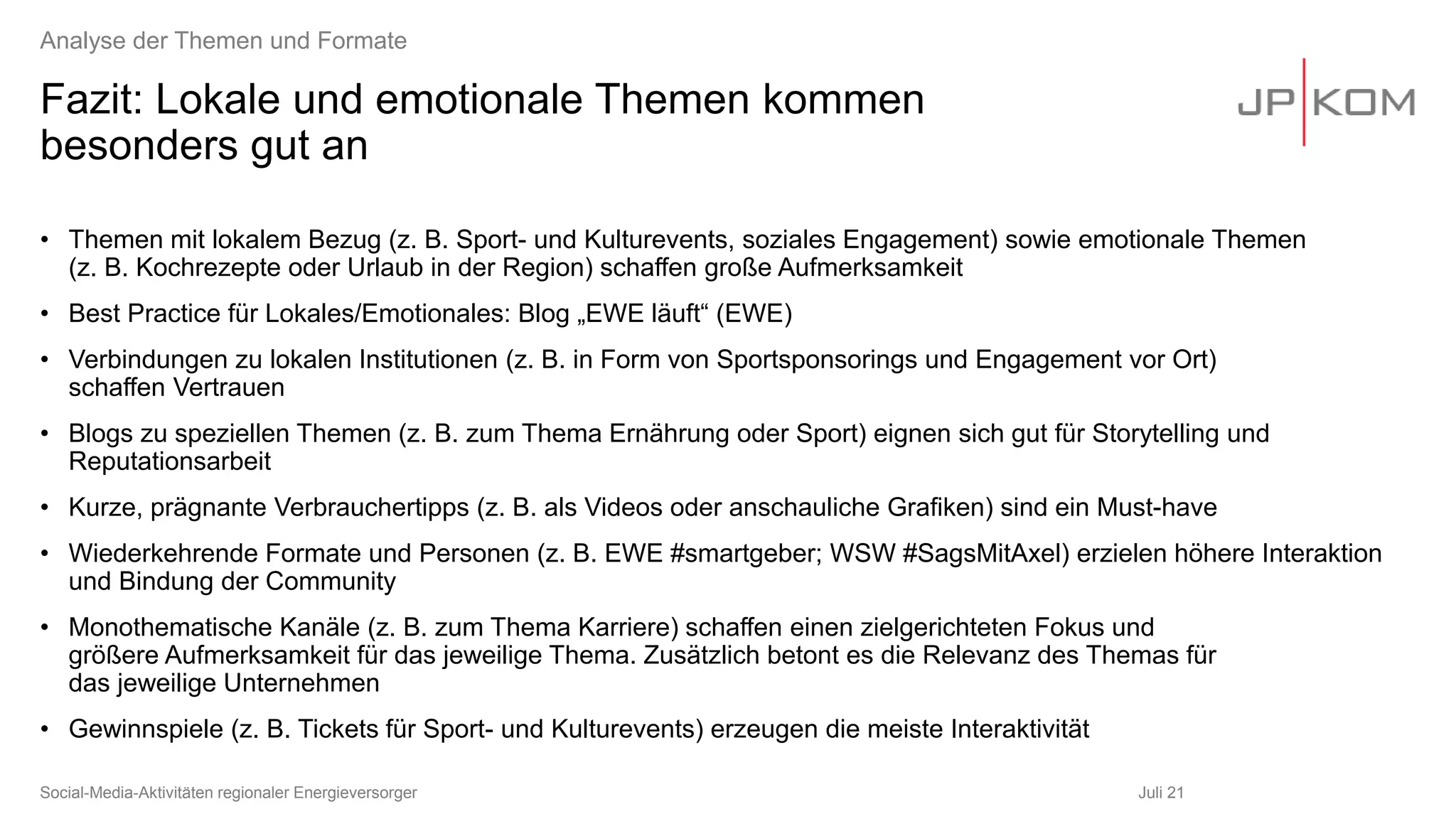Fazit: Lokale und emotionale Themen kommen
besonders gut an
• Themen mit lokalem Bezug (z. B. Sport- und Kulturevents, soziales Engagement) sowie emotionale Themen
(z. B. Kochrezepte oder Urlaub in der Region) schaffen große Aufmerksamkeit
• Best Practice für Lokales/Emotionales: Blog „EWE läuft“ (EWE)
• Verbindungen zu lokalen Institutionen (z. B. in Form von Sportsponsorings und Engagement vor Ort)
schaffen Vertrauen
• Blogs zu speziellen Themen (z. B. zum Thema Ernährung oder Sport) eignen sich gut für Storytelling und
Reputationsarbeit
• Kurze, prägnante Verbrauchertipps (z. B. als Videos oder anschauliche Grafiken) sind ein Must-have
• Wiederkehrende Formate und Personen (z. B. EWE #smartgeber; WSW #SagsMitAxel) erzielen höhere Interaktion
und Bindung der Community
• Monothematische Kanäle (z. B. zum Thema Karriere) schaffen einen zielgerichteten Fokus und
größere Aufmerksamkeit für das jeweilige Thema. Zusätzlich betont es die Relevanz des Themas für
das jeweilige Unternehmen
• Gewinnspiele (z. B. Tickets für Sport- und Kulturevents) erzeugen die meiste Interaktivität
Juli 21
Social-Media-Aktivitäten regionaler Energieversorger
Analyse der Themen und Formate
 