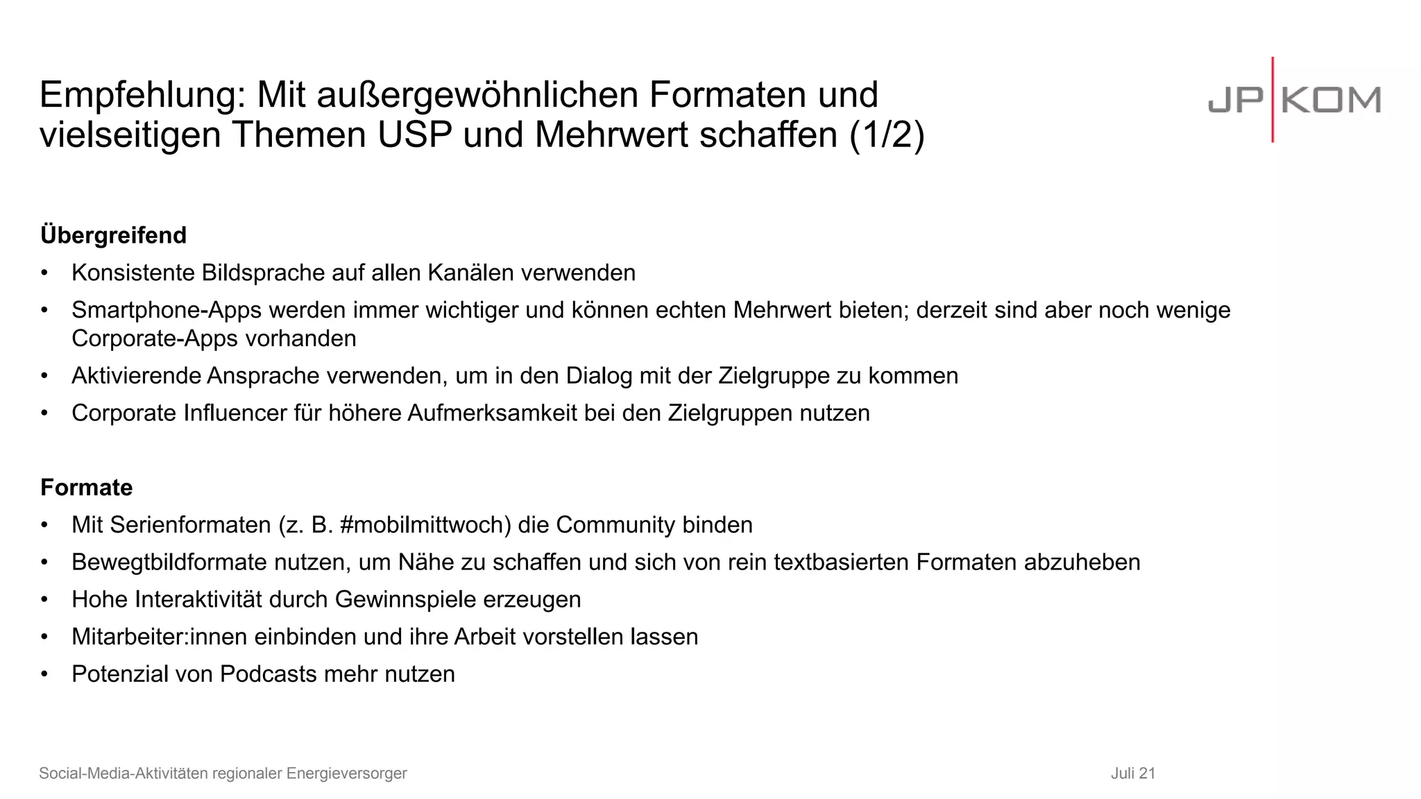 Empfehlung: Mit außergewöhnlichen Formaten und
vielseitigen Themen USP und Mehrwert schaffen (1/2)
Juli 21
Social-Media-Aktivitäten regionaler Energieversorger
Übergreifend
• Konsistente Bildsprache auf allen Kanälen verwenden
• Smartphone-Apps werden immer wichtiger und können echten Mehrwert bieten; derzeit sind aber noch wenige
Corporate-Apps vorhanden
• Aktivierende Ansprache verwenden, um in den Dialog mit der Zielgruppe zu kommen
• Corporate Influencer für höhere Aufmerksamkeit bei den Zielgruppen nutzen
Formate
• Mit Serienformaten (z. B. #mobilmittwoch) die Community binden
• Bewegtbildformate nutzen, um Nähe zu schaffen und sich von rein textbasierten Formaten abzuheben
• Hohe Interaktivität durch Gewinnspiele erzeugen
• Mitarbeiter:innen einbinden und ihre Arbeit vorstellen lassen
• Potenzial von Podcasts mehr nutzen
 