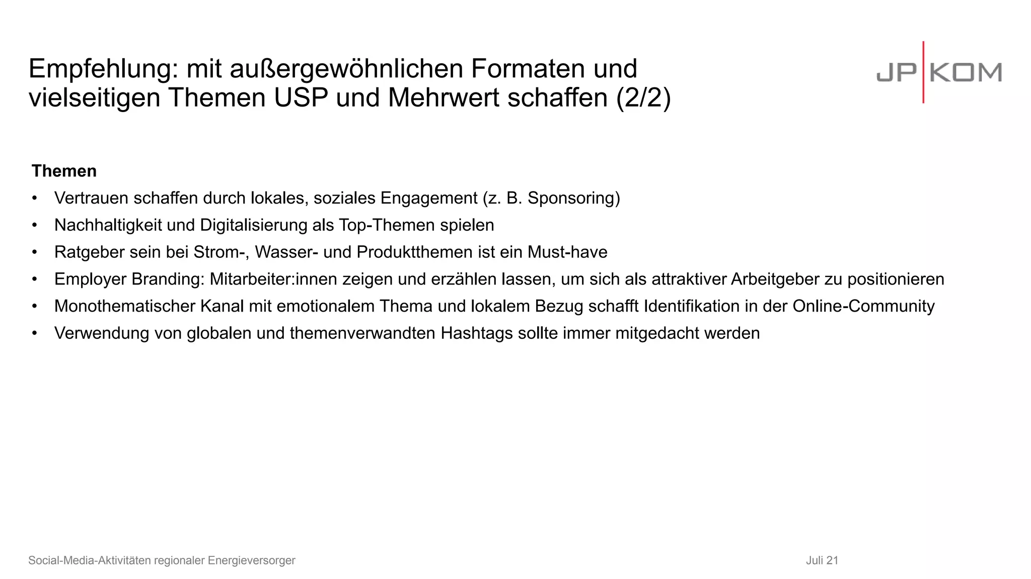 Empfehlung: mit außergewöhnlichen Formaten und
vielseitigen Themen USP und Mehrwert schaffen (2/2)
Themen
• Vertrauen schaffen durch lokales, soziales Engagement (z. B. Sponsoring)
• Nachhaltigkeit und Digitalisierung als Top-Themen spielen
• Ratgeber sein bei Strom-, Wasser- und Produktthemen ist ein Must-have
• Employer Branding: Mitarbeiter:innen zeigen und erzählen lassen, um sich als attraktiver Arbeitgeber zu positionieren
• Monothematischer Kanal mit emotionalem Thema und lokalem Bezug schafft Identifikation in der Online-Community
• Verwendung von globalen und themenverwandten Hashtags sollte immer mitgedacht werden
Juli 21
Social-Media-Aktivitäten regionaler Energieversorger
 