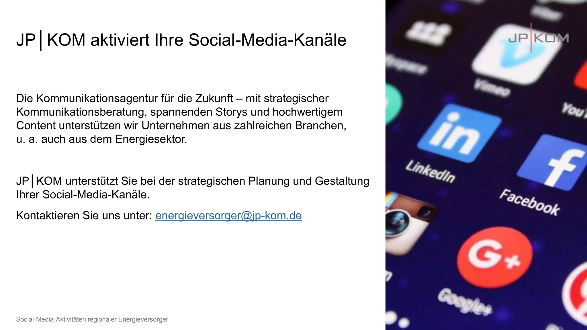 JP│KOM aktiviert Ihre Social-Media-Kanäle
Die Kommunikationsagentur für die Zukunft – mit strategischer
Kommunikationsberatung, spannenden Storys und hochwertigem
Content unterstützen wir Unternehmen aus zahlreichen Branchen,
u. a. auch aus dem Energiesektor.
JP│KOM unterstützt Sie bei der strategischen Planung und Gestaltung
Ihrer Social-Media-Kanäle.
Kontaktieren Sie uns unter: energieversorger@jp-kom.de
Juli 21
Social-Media-Aktivitäten regionaler Energieversorger
 