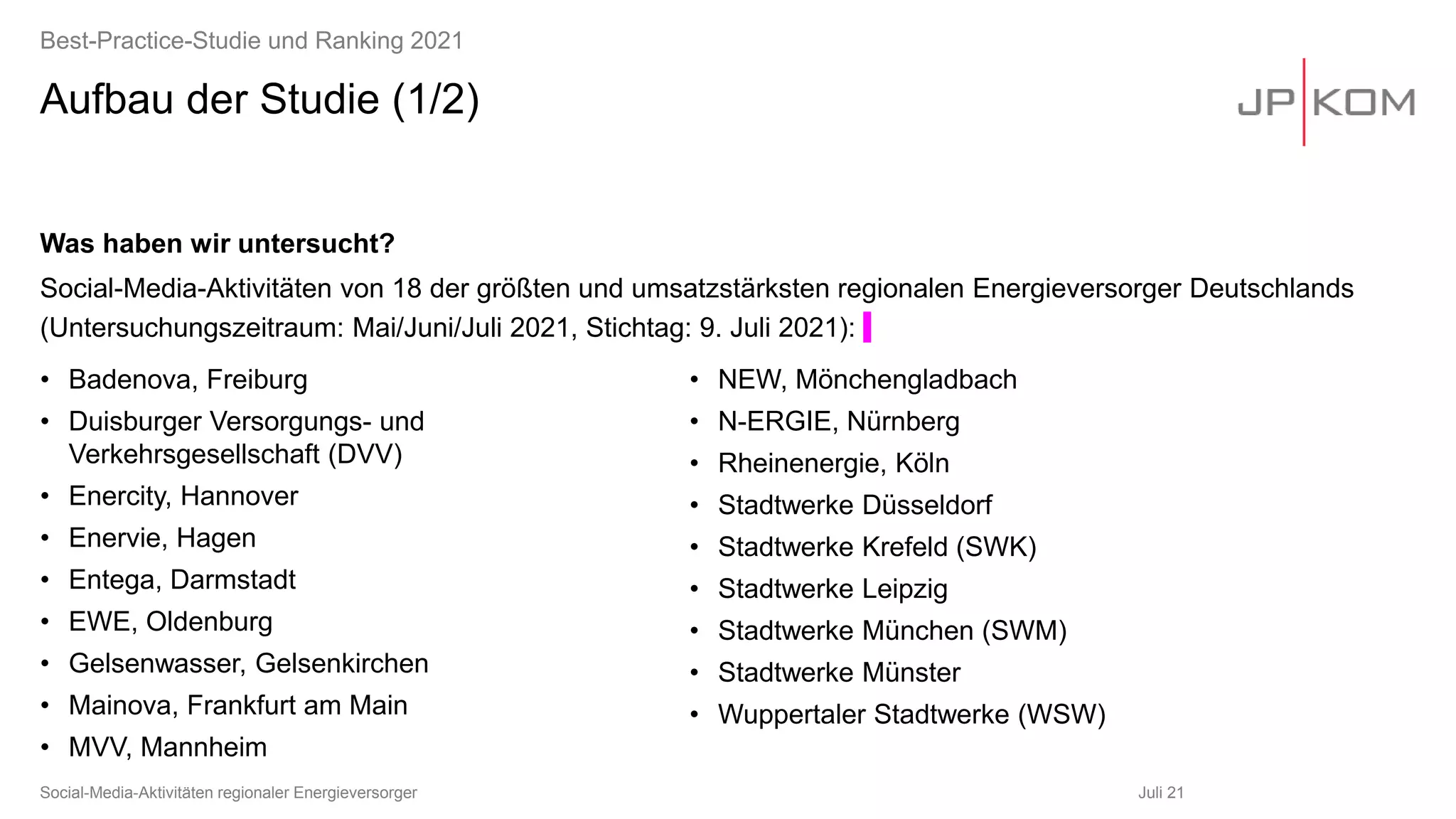 Aufbau der Studie (1/2)
• Badenova, Freiburg
• Duisburger Versorgungs- und
Verkehrsgesellschaft (DVV)
• Enercity, Hannover
• Enervie, Hagen
• Entega, Darmstadt
• EWE, Oldenburg
• Gelsenwasser, Gelsenkirchen
• Mainova, Frankfurt am Main
• MVV, Mannheim
• NEW, Mönchengladbach
• N-ERGIE, Nürnberg
• Rheinenergie, Köln
• Stadtwerke Düsseldorf
• Stadtwerke Krefeld (SWK)
• Stadtwerke Leipzig
• Stadtwerke München (SWM)
• Stadtwerke Münster
• Wuppertaler Stadtwerke (WSW)
Juli 21
Social-Media-Aktivitäten regionaler Energieversorger
Best-Practice-Studie und Ranking 2021
Was haben wir untersucht?
Social-Media-Aktivitäten von 18 der größten und umsatzstärksten regionalen Energieversorger Deutschlands
(Untersuchungszeitraum: Mai/Juni/Juli 2021, Stichtag: 9. Juli 2021):
 