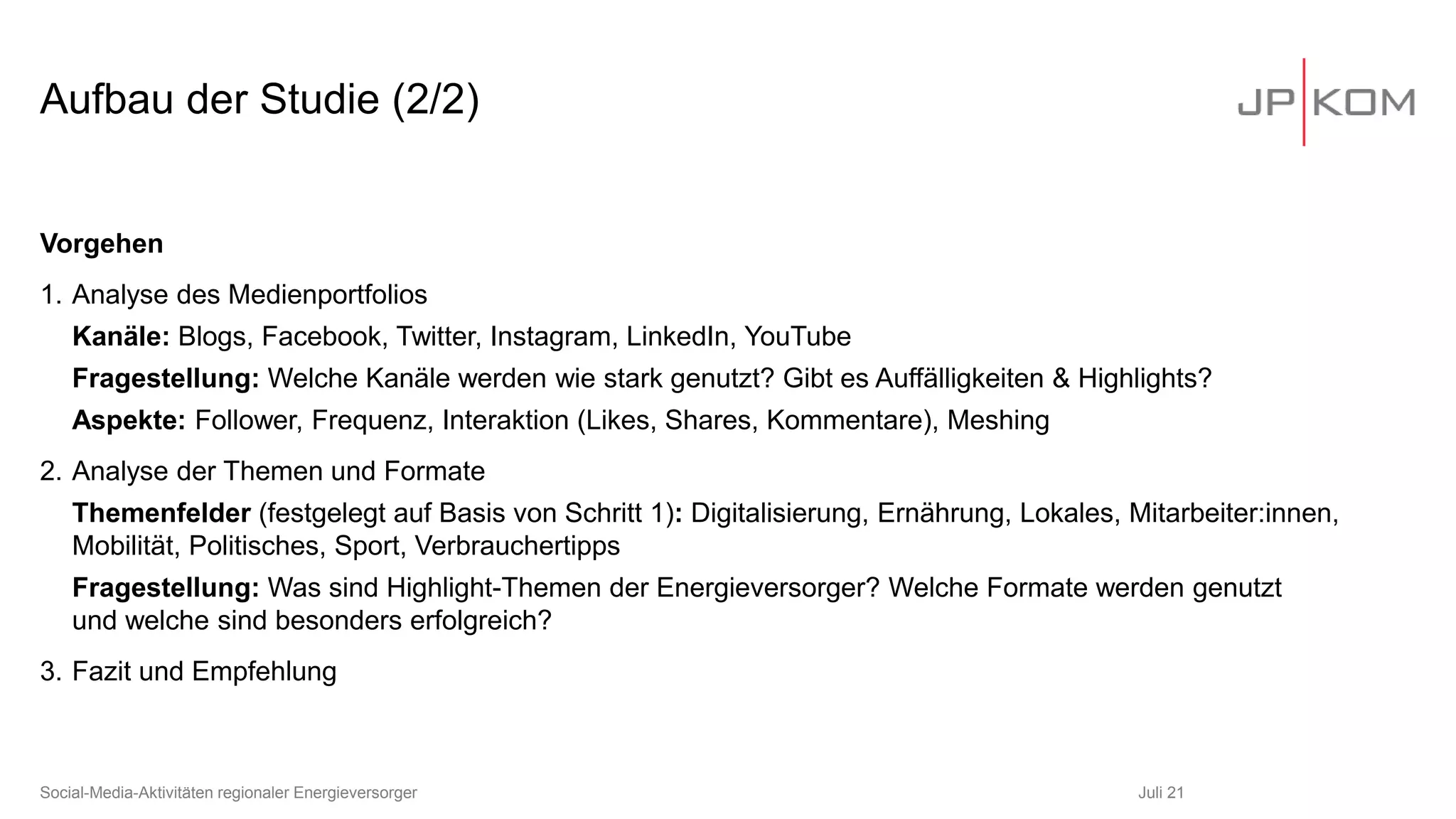 Aufbau der Studie (2/2)
Juli 21
Social-Media-Aktivitäten regionaler Energieversorger
Vorgehen
1. Analyse des Medienportfolios
Kanäle: Blogs, Facebook, Twitter, Instagram, LinkedIn, YouTube
Fragestellung: Welche Kanäle werden wie stark genutzt? Gibt es Auffälligkeiten & Highlights?
Aspekte: Follower, Frequenz, Interaktion (Likes, Shares, Kommentare), Meshing
2. Analyse der Themen und Formate
Themenfelder (festgelegt auf Basis von Schritt 1): Digitalisierung, Ernährung, Lokales, Mitarbeiter:innen,
Mobilität, Politisches, Sport, Verbrauchertipps
Fragestellung: Was sind Highlight-Themen der Energieversorger? Welche Formate werden genutzt
und welche sind besonders erfolgreich?
3. Fazit und Empfehlung
 