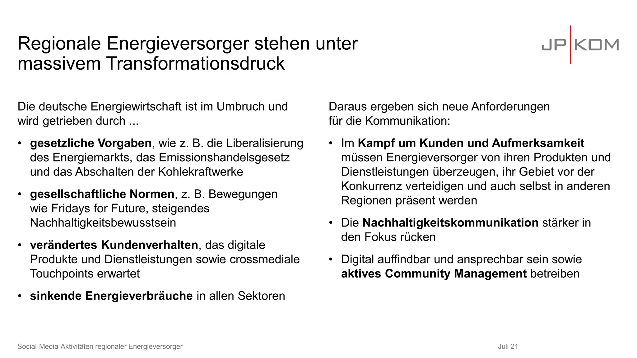 Regionale Energieversorger stehen unter
massivem Transformationsdruck
Die deutsche Energiewirtschaft ist im Umbruch und
wird getrieben durch ...
• gesetzliche Vorgaben, wie z. B. die Liberalisierung
des Energiemarkts, das Emissionshandelsgesetz
und das Abschalten der Kohlekraftwerke
• gesellschaftliche Normen, z. B. Bewegungen
wie Fridays for Future, steigendes
Nachhaltigkeitsbewusstsein
• verändertes Kundenverhalten, das digitale
Produkte und Dienstleistungen sowie crossmediale
Touchpoints erwartet
• sinkende Energieverbräuche in allen Sektoren
Daraus ergeben sich neue Anforderungen
für die Kommunikation:
• Im Kampf um Kunden und Aufmerksamkeit
müssen Energieversorger von ihren Produkten und
Dienstleistungen überzeugen, ihr Gebiet vor der
Konkurrenz verteidigen und auch selbst in anderen
Regionen präsent werden
• Die Nachhaltigkeitskommunikation stärker in
den Fokus rücken
• Digital auffindbar und ansprechbar sein sowie
aktives Community Management betreiben
Juli 21
Social-Media-Aktivitäten regionaler Energieversorger
 