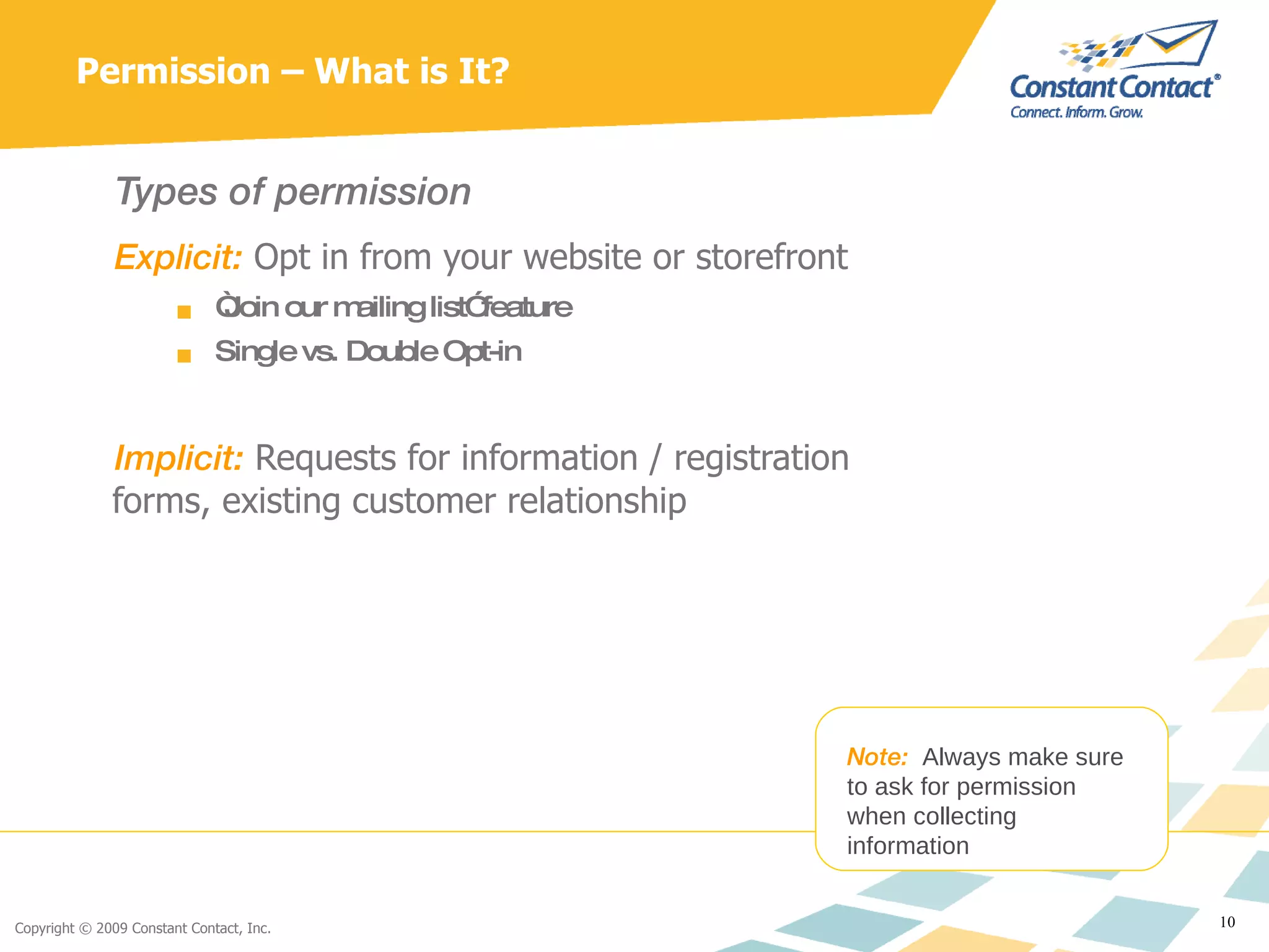 Permission – What is It? Types of permission Explicit:  Opt in from your website or storefront  “ Join our mailing list” feature Single vs. Double Opt-in Implicit:  Requests for information / registration forms, existing customer relationship Note:  Always make sure to ask for permission when collecting information 