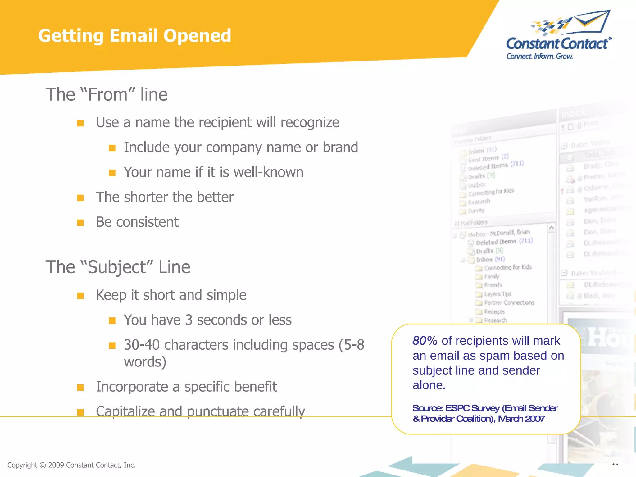 Getting Email Opened The “From” line Use a name the recipient will recognize Include your company name or brand Your name if it is well-known The shorter the better Be consistent The “Subject” Line Keep it short and simple You have 3 seconds or less 30-40 characters including spaces (5-8 words) Incorporate a specific benefit  Capitalize and punctuate carefully 80%  of recipients will mark an email as spam based on subject line and sender alone . Source: ESPC Survey (Email Sender & Provider Coalition), March 2007 
