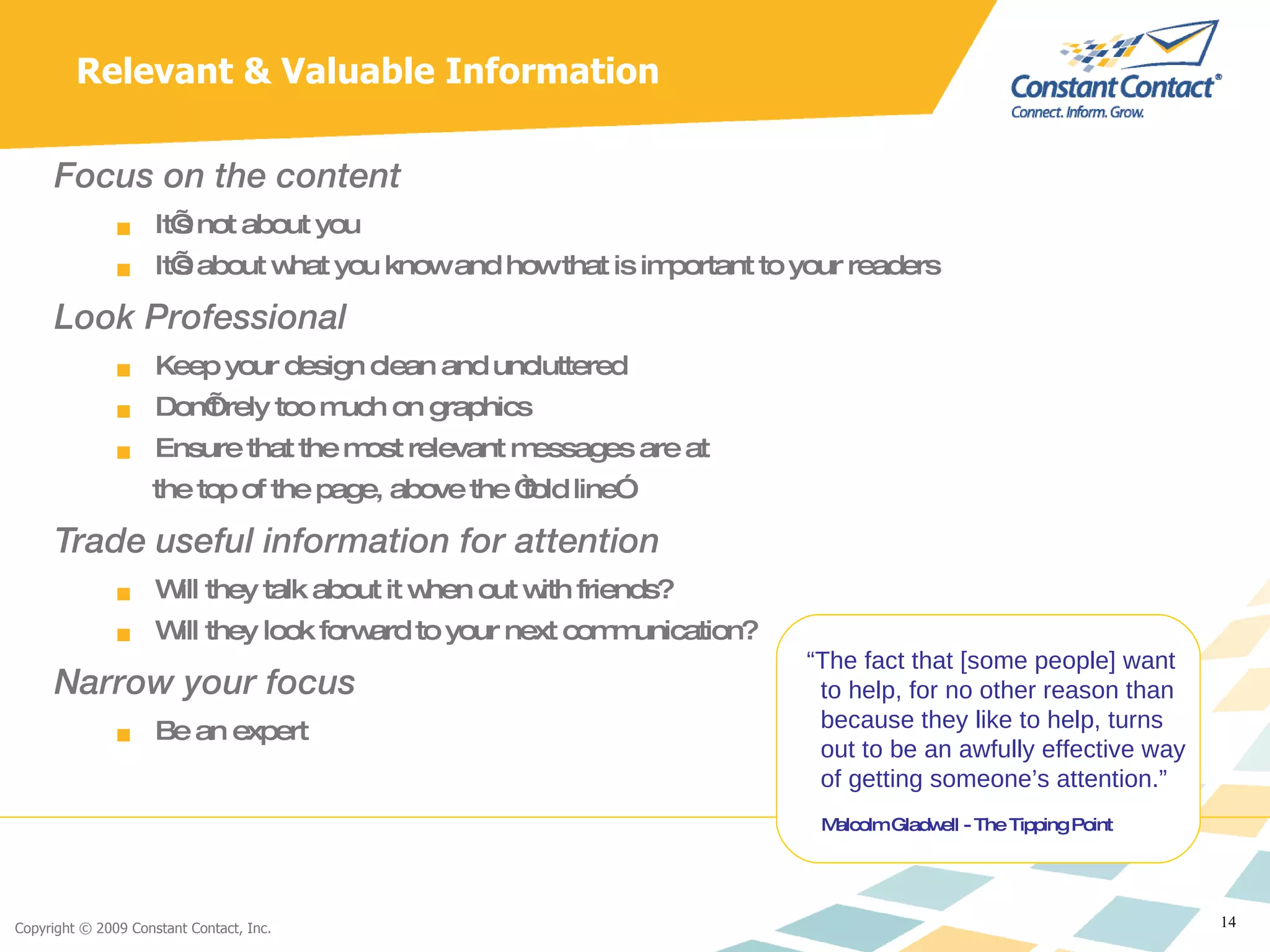 Focus on the content It’s not about you It’s about what you know and how that is important to your readers Look Professional Keep your design clean and uncluttered Don’t rely too much on graphics Ensure that the most relevant messages are at  the top of the page, above the “fold line” Trade useful information for attention Will they talk about it when out with friends? Will they look forward to your next communication? Narrow your focus Be an expert Relevant & Valuable Information “ The fact that [some people] want to help, for no other reason than  because they like to help, turns out to be an awfully effective way   of getting someone’s attention.”   Malcolm Gladwell - The Tipping Point 