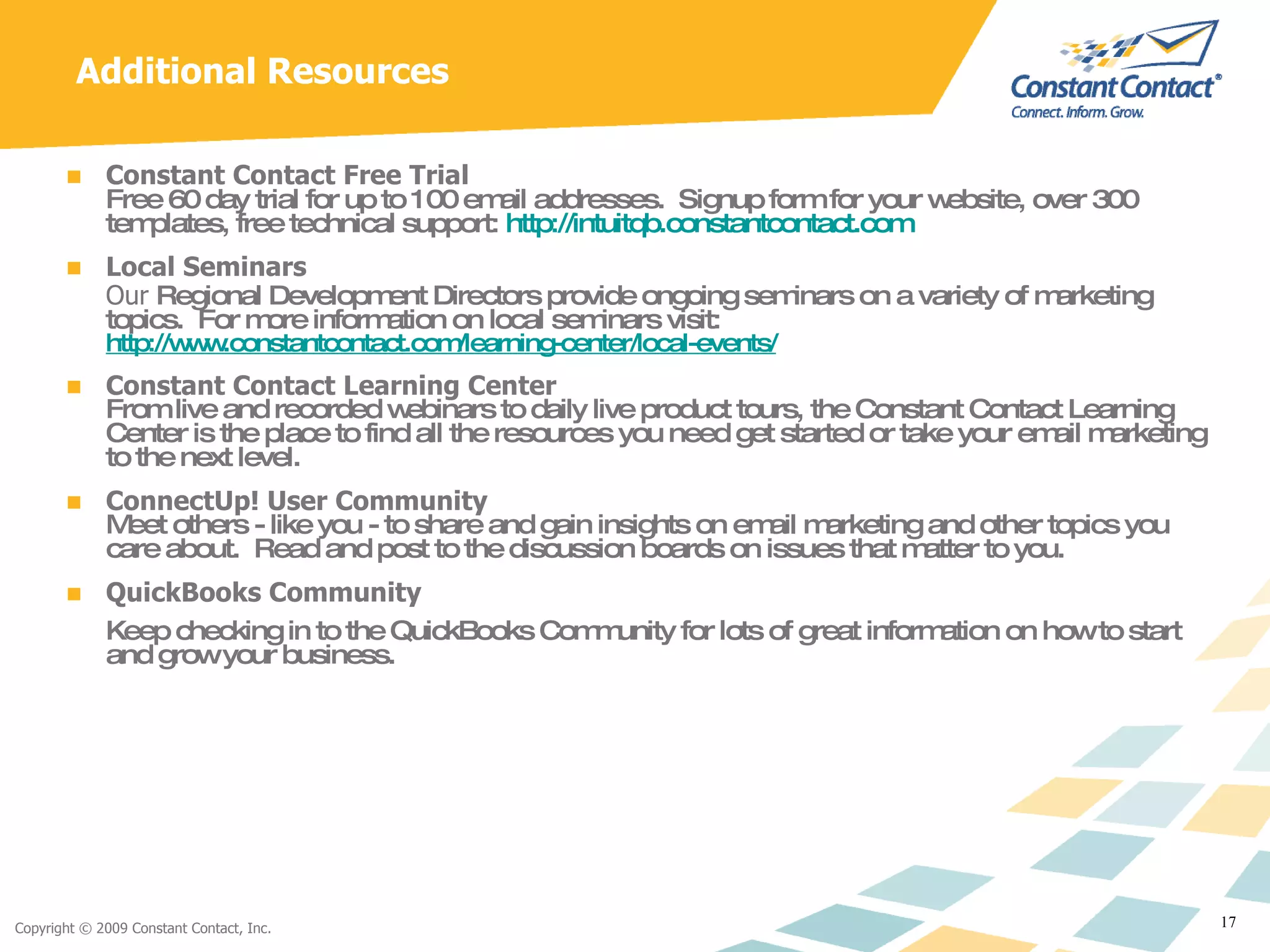 Additional Resources Constant Contact Free Trial   Free 60 day trial for up to 100 email addresses.  Signup form for your website, over 300 templates, free technical support:  http://intuitqb.constantcontact.com   Local Seminars Our  Regional Development Directors provide ongoing seminars on a variety of marketing topics.  For more information on local seminars visit:  http://www.constantcontact.com/learning-center/local-events/ Constant Contact Learning Center From live and recorded webinars to daily live product tours, the Constant Contact Learning Center is the place to find all the resources you need get started or take your email marketing to the next level.  ConnectUp! User Community Meet others - like you - to share and gain insights on email marketing and other topics you care about.  Read and post to the discussion boards on issues that matter to you. QuickBooks Community Keep checking in to the QuickBooks Community for lots of great information on how to start and grow your business. 