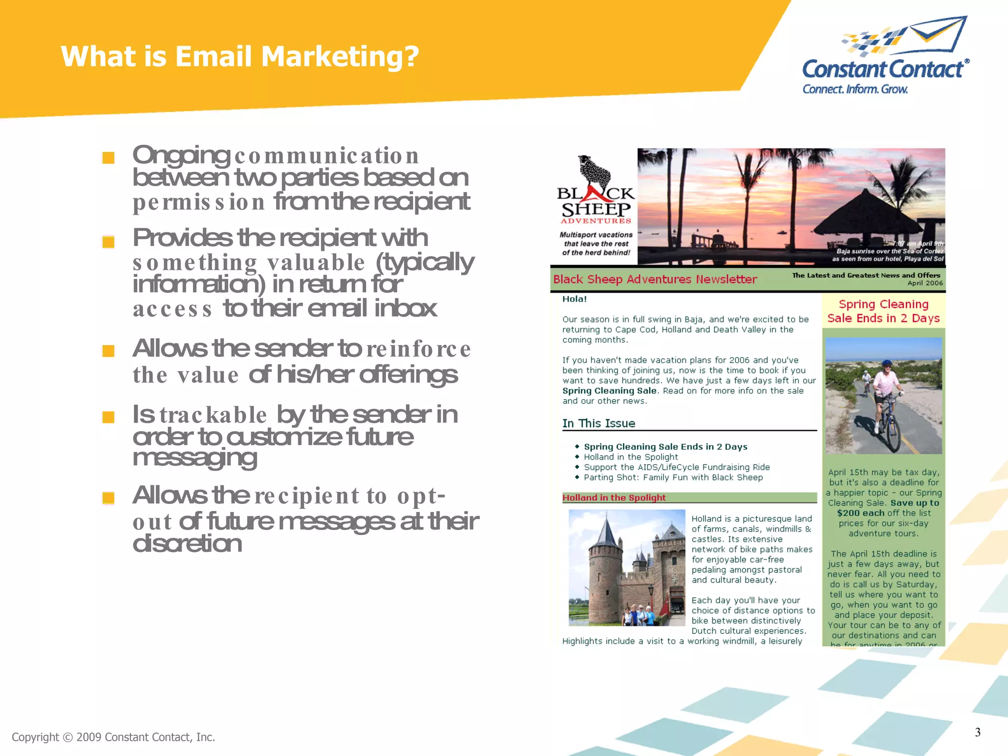 What is Email Marketing? Ongoing  communication  between two parties based on  permission  from the recipient Provides the recipient with  something valuable  (typically information) in return for  access  to their email inbox Allows the sender to  reinforce the value  of his/her offerings Is  trackable  by the sender in order to customize future messaging Allows the  recipient to opt-out  of future messages at their discretion 