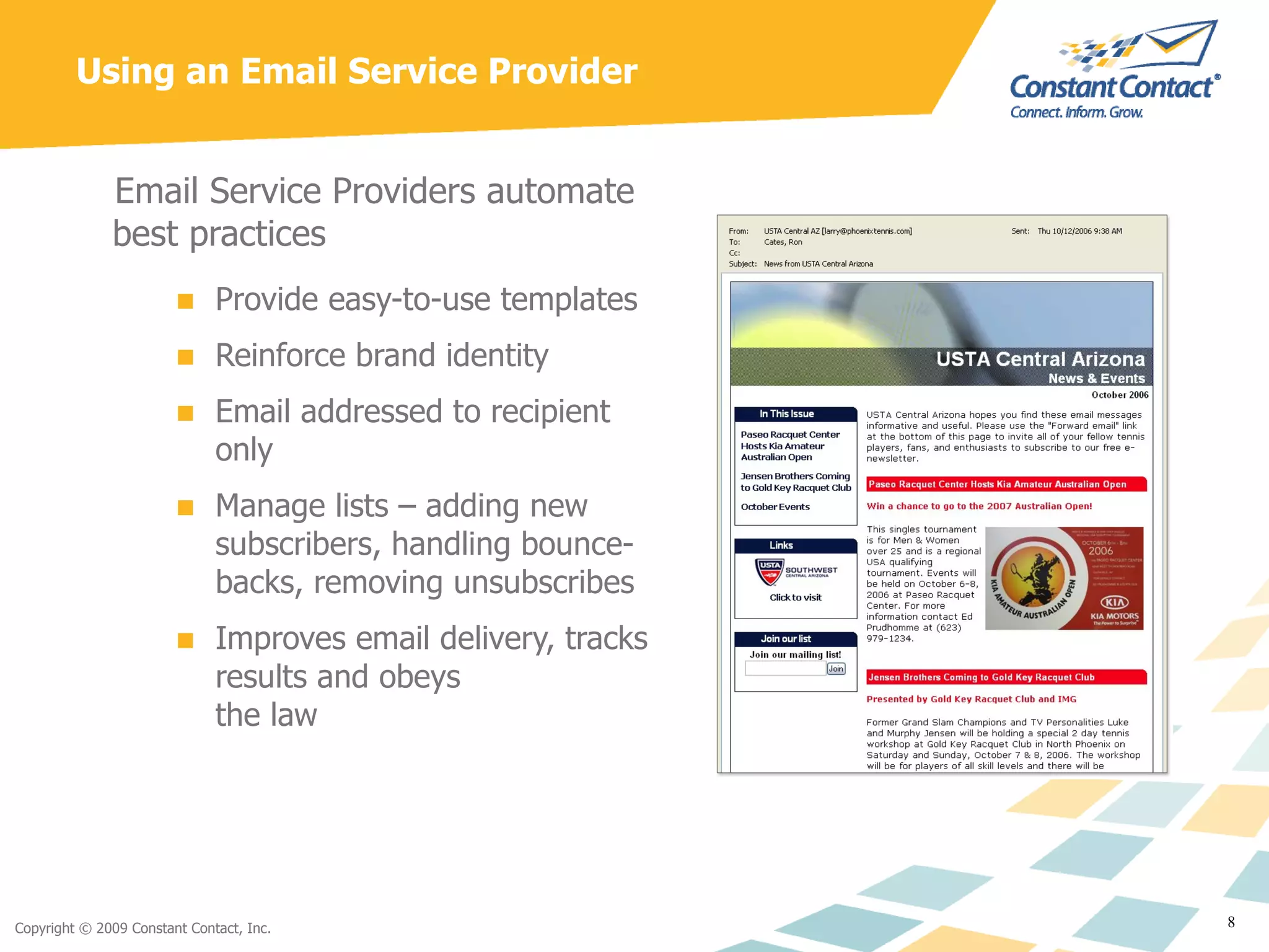 Using an Email Service Provider Email Service Providers automate best practices Provide easy-to-use templates Reinforce brand identity Email addressed to recipient only Manage lists – adding new subscribers, handling bounce-backs, removing unsubscribes Improves email delivery, tracks results and obeys  the law 