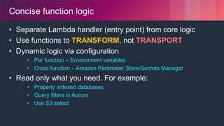 © 2018, Amazon Web Services, Inc. or its Affiliates. All rights reserved.
Concise function logic
• Separate Lambda handler (entry point) from core logic
• Use functions to TRANSFORM, not TRANSPORT
• Dynamic logic via configuration
• Per function – Environment variables
• Cross function – Amazon Parameter Store/Secrets Manager
• Read only what you need. For example:
• Properly indexed databases
• Query filters in Aurora
• Use S3 select
 