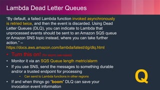 © 2018, Amazon Web Services, Inc. or its Affiliates. All rights reserved.
Lambda Dead Letter Queues
“By default, a failed Lambda function invoked asynchronously
is retried twice, and then the event is discarded. Using Dead
Letter Queues (DLQ), you can indicate to Lambda that
unprocessed events should be sent to an Amazon SQS queue
or Amazon SNS topic instead, where you can take further
action.” –
https://docs.aws.amazon.com/lambda/latest/dg/dlq.html
• Turn this on! (for async use-cases)
• Monitor it via an SQS Queue length metric/alarm
• If you use SNS, send the messages to something durable
and/or a trusted endpoint for processing
• Can send to Lambda functions in other regions
• If and when things go “boom” DLQ can save your
invocation event information
☠️
✉️
Q
 