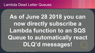 © 2018, Amazon Web Services, Inc. or its Affiliates. All rights reserved.
Lambda Dead Letter Queues
“By default, a failed Lambda function invoked asynchronously
is retried twice, and then the event is discarded. Using Dead
Letter Queues (DLQ), you can indicate to Lambda that
unprocessed events should be sent to an Amazon SQS queue
or Amazon SNS topic instead, where you can take further
action.” –
https://docs.aws.amazon.com/lambda/latest/dg/dlq.html
• Turn this on! (for async use-cases)
• Monitor it via an SQS Queue length metric/alarm
• If you use SNS, send the messages to something durable
and/or a trusted endpoint for processing
• Can send to Lambda functions in other regions
• If and when things go “boom” DLQ can save your
invocation event information
☠️
✉️
Q
As of June 28 2018 you can
now directly subscribe a
Lambda function to an SQS
Queue to automatically react
DLQ’d messages!
 