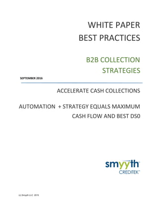 WHITE PAPER
BEST PRACTICES
B2B COLLECTION
STRATEGIES
SEPTEMBER 2016
ACCELERATE CASH COLLECTIONS
AUTOMATION + STRATEGY EQUALS MAXIMUM
CASH FLOW AND BEST DS0
(c) Smyyth LLC 2015
 