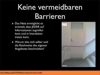 Keine vermeidbaren
                              Barrieren
                 ‣ Das Netz ermöglicht es
                     erstmals, dass JEDER auf
                     Informationen zugreifen
                     kann und in Interaktion
                     treten kann.
                 ‣ Warum also sich selber und
                     die Reichweite des eigenen
                     Angebotes beschränken?




http://failblog.org/2010/04/08/epic-fail-photos-hand-rail-fail/
 