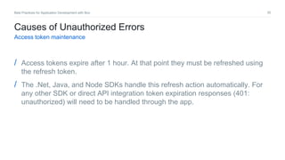 30Best Practices for Application Development with Box
Causes of Unauthorized Errors
Access token maintenance
/ Access tokens expire after 1 hour. At that point they must be refreshed using
the refresh token.
/ The .Net, Java, and Node SDKs handle this refresh action automatically. For
any other SDK or direct API integration token expiration responses (401:
unauthorized) will need to be handled through the app.
 