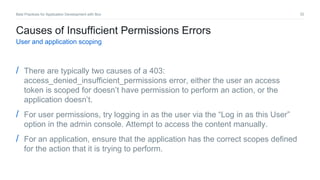 32Best Practices for Application Development with Box
Causes of Insufficient Permissions Errors
User and application scoping
/ There are typically two causes of a 403:
access_denied_insufficient_permissions error, either the user an access
token is scoped for doesn’t have permission to perform an action, or the
application doesn’t.
/ For user permissions, try logging in as the user via the “Log in as this User”
option in the admin console. Attempt to access the content manually.
/ For an application, ensure that the application has the correct scopes defined
for the action that it is trying to perform.
 