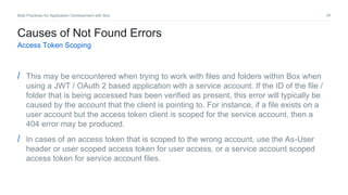 34Best Practices for Application Development with Box
Causes of Not Found Errors
Access Token Scoping
/ This may be encountered when trying to work with files and folders within Box when
using a JWT / OAuth 2 based application with a service account. If the ID of the file /
folder that is being accessed has been verified as present, this error will typically be
caused by the account that the client is pointing to. For instance, if a file exists on a
user account but the access token client is scoped for the service account, then a
404 error may be produced.
/ In cases of an access token that is scoped to the wrong account, use the As-User
header or user scoped access token for user access, or a service account scoped
access token for service account files.
 