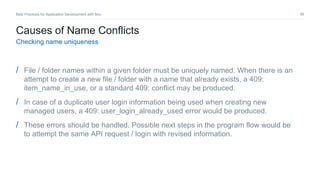 36Best Practices for Application Development with Box
Causes of Name Conflicts
Checking name uniqueness
/ File / folder names within a given folder must be uniquely named. When there is an
attempt to create a new file / folder with a name that already exists, a 409:
item_name_in_use, or a standard 409: conflict may be produced.
/ In case of a duplicate user login information being used when creating new
managed users, a 409: user_login_already_used error would be produced.
/ These errors should be handled. Possible next steps in the program flow would be
to attempt the same API request / login with revised information.
 