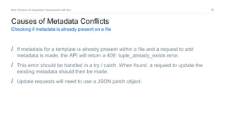 38Best Practices for Application Development with Box
Causes of Metadata Conflicts
Checking if metadata is already present on a file
/ If metadata for a template is already present within a file and a request to add
metadata is made, the API will return a 409: tuple_already_exists error.
/ This error should be handled in a try / catch. When found, a request to update the
existing metadata should then be made.
/ Update requests will need to use a JSON patch object.
 