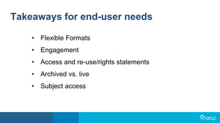 Takeaways for end-user needs
• Flexible Formats
• Engagement
• Access and re-use/rights statements
• Archived vs. live
• Subject access
 
