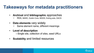 Takeaways for metadata practitioners
• Archival and bibliographic approaches
• RDA, MARC, Dublin Core, MODS, finding aids, DACS
• Data elements vary widely
• Same element name, different meanings
• Level of description
– Single site, collection of sites, seed URLs
• Scalability and limited resources
 