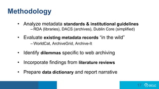 17
17
Methodology
• Analyze metadata standards & institutional guidelines
– RDA (libraries), DACS (archives), Dublin Core (simplified)
• Evaluate existing metadata records “in the wild”
– WorldCat, ArchiveGrid, Archive-It
• Identify dilemmas specific to web archiving
• Incorporate findings from literature reviews
• Prepare data dictionary and report narrative
 