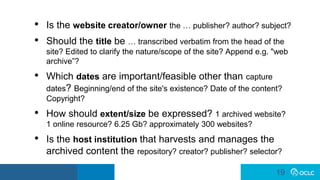 19
19
• Is the website creator/owner the … publisher? author? subject?
• Should the title be … transcribed verbatim from the head of the
site? Edited to clarify the nature/scope of the site? Append e.g. "web
archive”?
• Which dates are important/feasible other than capture
dates? Beginning/end of the site's existence? Date of the content?
Copyright?
• How should extent/size be expressed? 1 archived website?
1 online resource? 6.25 Gb? approximately 300 websites?
• Is the host institution that harvests and manages the
archived content the repository? creator? publisher? selector?
 