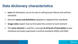 23
23
Data dictionary characteristics
• Lean (14 elements); use on its own or with granular library and archives
standards
• Element names and definitions adopted or adapted from standards
• Usage notes explain how to formulate the content of each element
• The same element is used for a concept at all levels of description as per
multilevel principles expressed in archival standards (DACS and EAD).
 