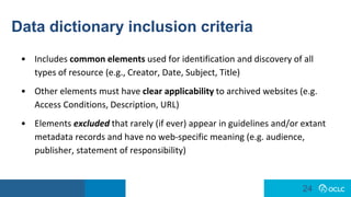 24
24
Data dictionary inclusion criteria
• Includes common elements used for identification and discovery of all
types of resource (e.g., Creator, Date, Subject, Title)
• Other elements must have clear applicability to archived websites (e.g.
Access Conditions, Description, URL)
• Elements excluded that rarely (if ever) appear in guidelines and/or extant
metadata records and have no web-specific meaning (e.g. audience,
publisher, statement of responsibility)
 