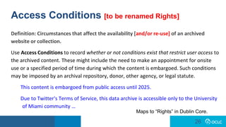 26
26
Access Conditions [to be renamed Rights]
Definition: Circumstances that affect the availability [and/or re-use] of an archived
website or collection.
Use Access Conditions to record whether or not conditions exist that restrict user access to
the archived content. These might include the need to make an appointment for onsite
use or a specified period of time during which the content is embargoed. Such conditions
may be imposed by an archival repository, donor, other agency, or legal statute.
This content is embargoed from public access until 2025.
Due to Twitter's Terms of Service, this data archive is accessible only to the University
of Miami community …
Maps to “Rights” in Dublin Core.
 